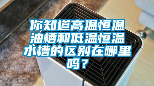 你知道高温恒温油槽和低温恒温水槽的区别在哪里吗？