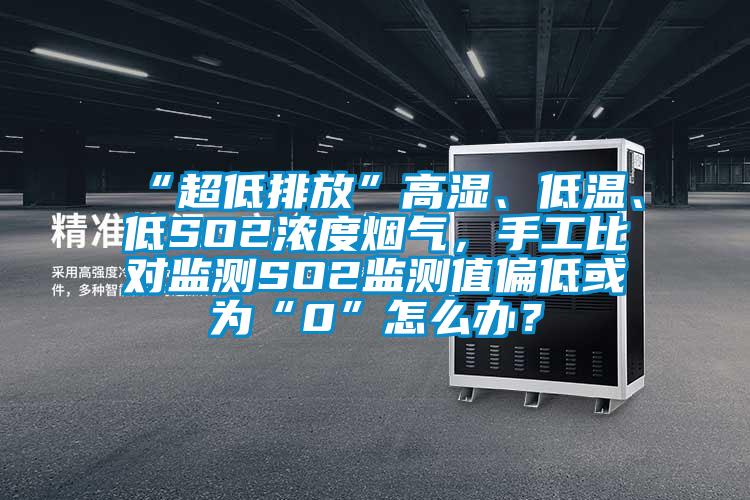 “超低排放”高湿、低温、低SO2浓度烟气，手工比对监测SO2监测值偏低或为“0”怎么办？