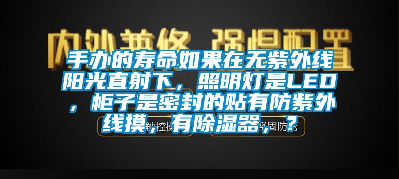 手办的寿命如果在无紫外线阳光直射下，照明灯是LED，柜子是密封的贴有防紫外线摸，有除湿器，？