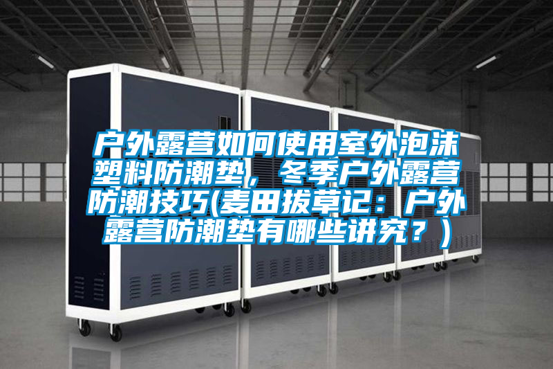 户外露营如何使用室外泡沫塑料防潮垫，冬季户外露营防潮技巧(麦田拔草记：户外露营防潮垫有哪些讲究？)