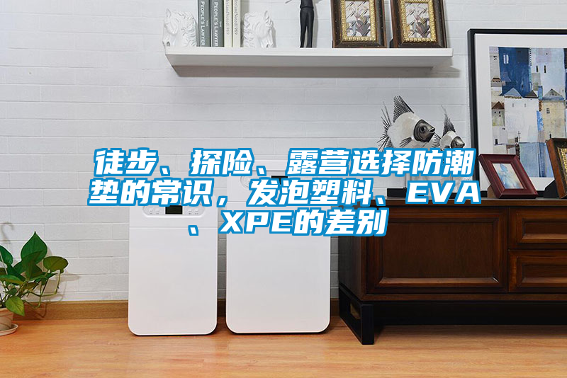 徒步、探险、露营选择防潮垫的常识，发泡塑料、EVA、XPE的差别